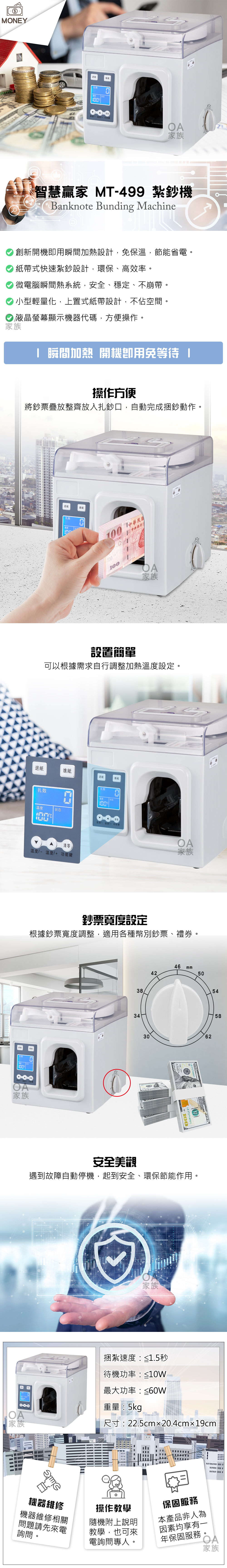MONEY進OA家族智慧贏家 MT499 紮鈔機Banknote Bunding Machine創新開機即用瞬間加熱設計免保溫,節能省電。紙帶式快速紮鈔設計,環保、高效率。微電腦瞬間熱系統,安全、穩定、不崩帶。小型輕量化,上置式紙帶設計,不佔空間。 液晶螢幕顯示機器代碼,方便操作。家族 瞬間加熱 開機用免等待操作方便將鈔票疊放整齊放入扎鈔口,自動完成捆鈔動作。退紙進紙扎数 中華民國中央銀行OA家族設置簡單可以根據需求自行調整加熱溫度設定。退紙進紙退紙進紙扎数扎数溫度 状态 状态溫度 溫度+ 功能鍵清零温度- 温度+ 功能鍵OA家族鈔票寬度設定根據鈔票寬度調整,適用各種幣別鈔票、禮券。退OA家族383446 m4250543062100  37274800V10058安全美觀遇到故障自動停機,起到安全、環保節能作用。家族捆紮速度:≤1.5秒待機功率:≤10W最大功率:≤60W100000重量:5kgOA家族尺寸:22.5cm20.4cmx19cmm機器維修操作教學機器維修相關隨機附上說明問題請先來電詢問。教學,也可來電詢問專人。保固服務本產品非人為因素均享有一年保固服務。OA家族